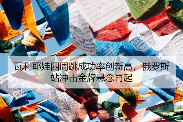 瓦利耶娃四周跳成功率创新高，俄罗斯站冲击金牌悬念再起
