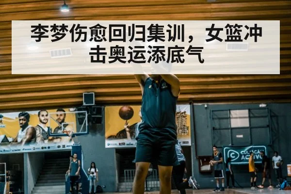 李梦伤愈回归集训，女篮冲击奥运添底气
